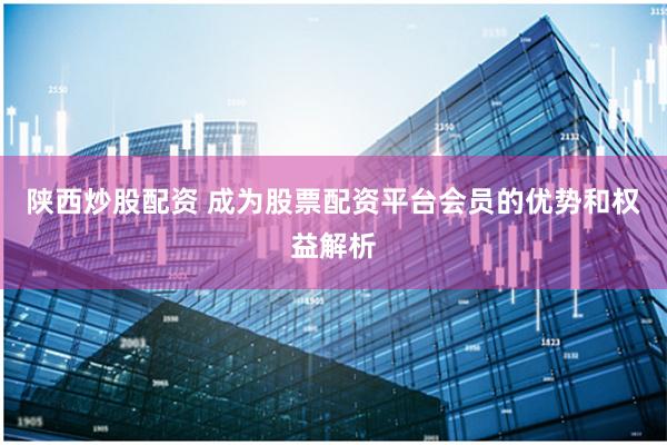 陕西炒股配资 成为股票配资平台会员的优势和权益解析